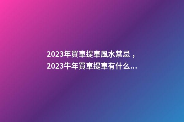2023年買車提車風水禁忌，2023牛年買車提車有什么講究